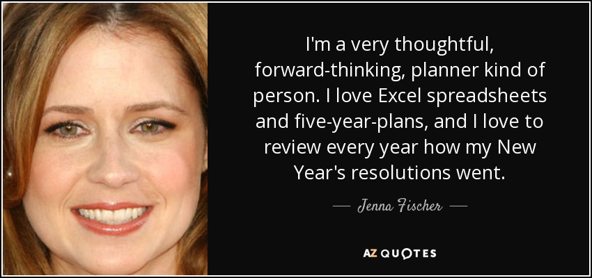 I'm a very thoughtful, forward-thinking, planner kind of person. I love Excel spreadsheets and five-year-plans, and I love to review every year how my New Year's resolutions went. - Jenna Fischer