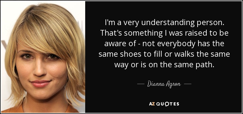 I'm a very understanding person. That's something I was raised to be aware of - not everybody has the same shoes to fill or walks the same way or is on the same path. - Dianna Agron