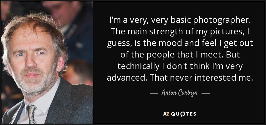 I'm a very, very basic photographer. The main strength of my pictures, I guess, is the mood and feel I get out of the people that I meet. But technically I don't think I'm very advanced. That never interested me. - Anton Corbijn