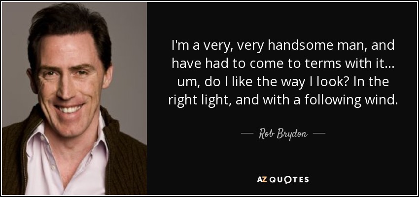 I'm a very, very handsome man, and have had to come to terms with it... um, do I like the way I look? In the right light, and with a following wind. - Rob Brydon