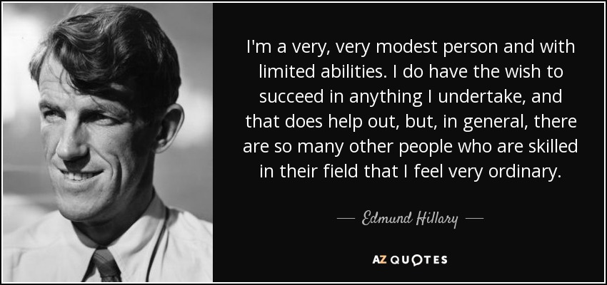 I'm a very, very modest person and with limited abilities. I do have the wish to succeed in anything I undertake, and that does help out, but, in general, there are so many other people who are skilled in their field that I feel very ordinary. - Edmund Hillary