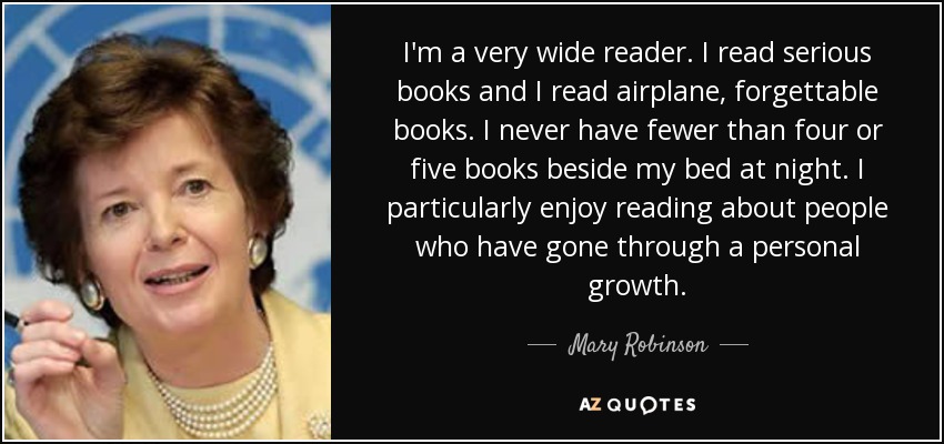 I'm a very wide reader. I read serious books and I read airplane, forgettable books. I never have fewer than four or five books beside my bed at night. I particularly enjoy reading about people who have gone through a personal growth. - Mary Robinson
