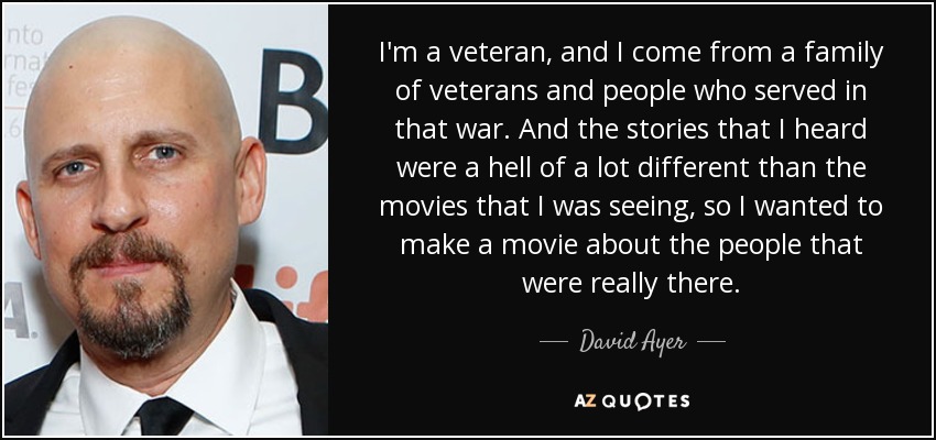 I'm a veteran, and I come from a family of veterans and people who served in that war. And the stories that I heard were a hell of a lot different than the movies that I was seeing, so I wanted to make a movie about the people that were really there. - David Ayer