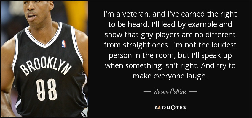 I'm a veteran, and I've earned the right to be heard. I'll lead by example and show that gay players are no different from straight ones. I'm not the loudest person in the room, but I'll speak up when something isn't right. And try to make everyone laugh. - Jason Collins