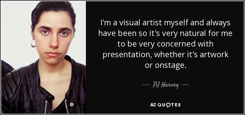 I'm a visual artist myself and always have been so it's very natural for me to be very concerned with presentation, whether it's artwork or onstage. - PJ Harvey