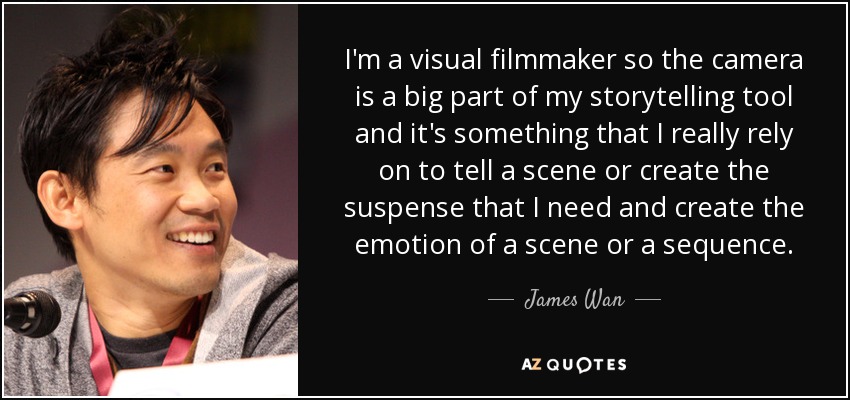 I'm a visual filmmaker so the camera is a big part of my storytelling tool and it's something that I really rely on to tell a scene or create the suspense that I need and create the emotion of a scene or a sequence. - James Wan