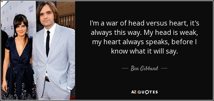 I'm a war of head versus heart, it's always this way. My head is weak, my heart always speaks, before I know what it will say. - Ben Gibbard