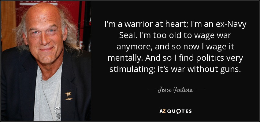 I'm a warrior at heart; I'm an ex-Navy Seal. I'm too old to wage war anymore, and so now I wage it mentally. And so I find politics very stimulating; it's war without guns. - Jesse Ventura