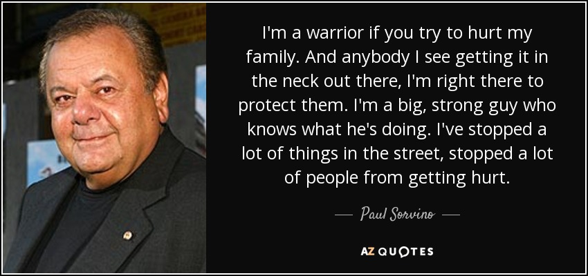 I'm a warrior if you try to hurt my family. And anybody I see getting it in the neck out there, I'm right there to protect them. I'm a big, strong guy who knows what he's doing. I've stopped a lot of things in the street, stopped a lot of people from getting hurt. - Paul Sorvino