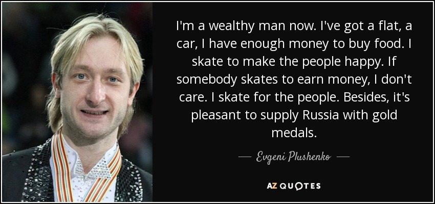 I'm a wealthy man now. I've got a flat, a car, I have enough money to buy food. I skate to make the people happy. If somebody skates to earn money, I don't care. I skate for the people. Besides, it's pleasant to supply Russia with gold medals. - Evgeni Plushenko