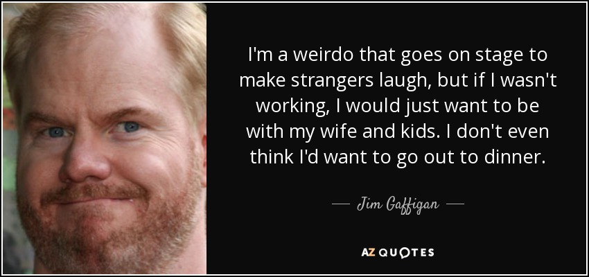 I'm a weirdo that goes on stage to make strangers laugh, but if I wasn't working, I would just want to be with my wife and kids. I don't even think I'd want to go out to dinner. - Jim Gaffigan