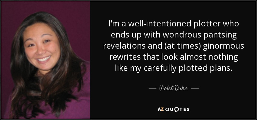 I'm a well-intentioned plotter who ends up with wondrous pantsing revelations and (at times) ginormous rewrites that look almost nothing like my carefully plotted plans. - Violet Duke