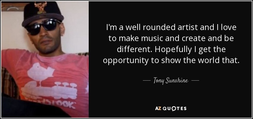 I'm a well rounded artist and I love to make music and create and be different. Hopefully I get the opportunity to show the world that. - Tony Sunshine
