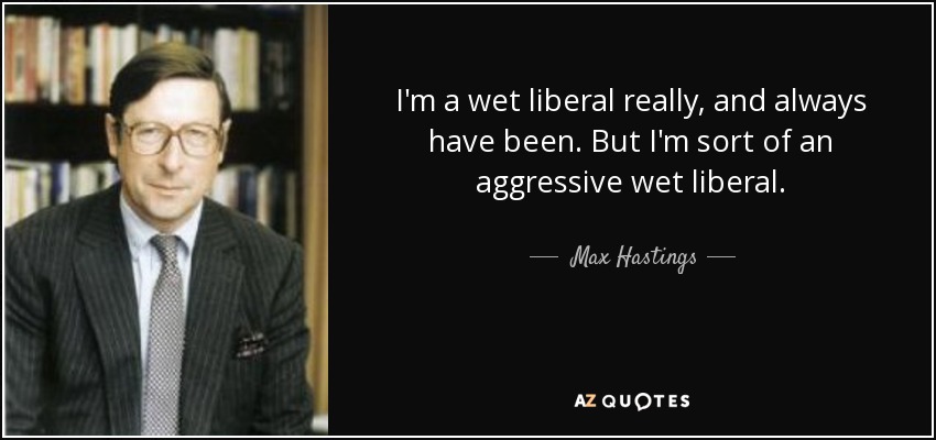 I'm a wet liberal really, and always have been. But I'm sort of an aggressive wet liberal. - Max Hastings