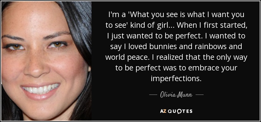 I'm a 'What you see is what I want you to see' kind of girl . . . When I first started, I just wanted to be perfect. I wanted to say I loved bunnies and rainbows and world peace. I realized that the only way to be perfect was to embrace your imperfections. - Olivia Munn