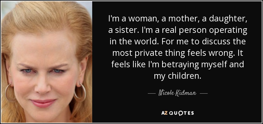 I'm a woman, a mother, a daughter, a sister. I'm a real person operating in the world. For me to discuss the most private thing feels wrong. It feels like I'm betraying myself and my children. - Nicole Kidman