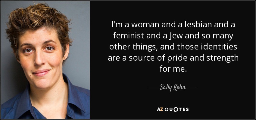 I'm a woman and a lesbian and a feminist and a Jew and so many other things, and those identities are a source of pride and strength for me. - Sally Kohn
