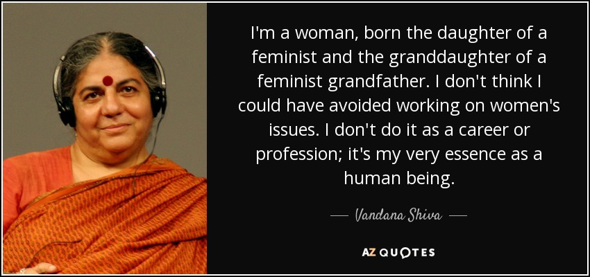 I'm a woman, born the daughter of a feminist and the granddaughter of a feminist grandfather. I don't think I could have avoided working on women's issues. I don't do it as a career or profession; it's my very essence as a human being. - Vandana Shiva