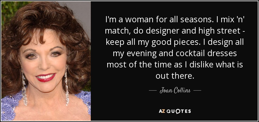 I'm a woman for all seasons. I mix 'n' match, do designer and high street - keep all my good pieces. I design all my evening and cocktail dresses most of the time as I dislike what is out there. - Joan Collins