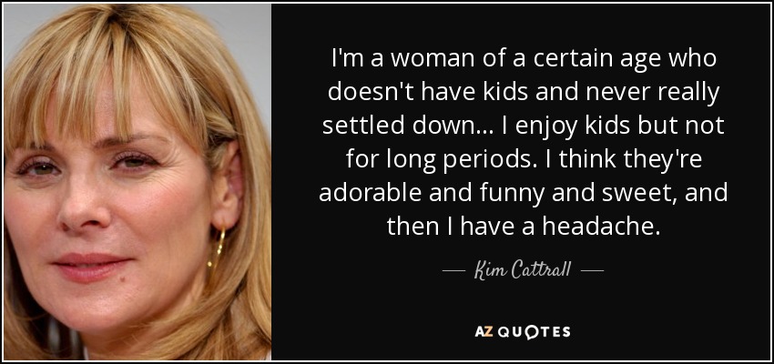 I'm a woman of a certain age who doesn't have kids and never really settled down ... I enjoy kids but not for long periods. I think they're adorable and funny and sweet, and then I have a headache. - Kim Cattrall