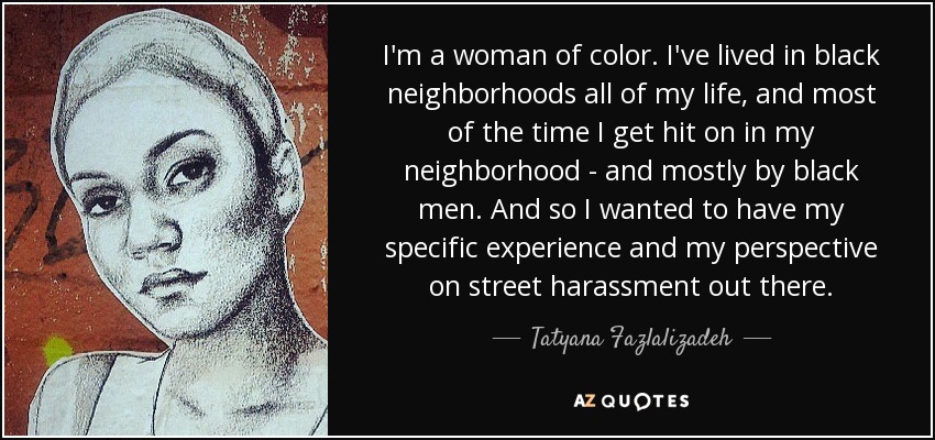 I'm a woman of color. I've lived in black neighborhoods all of my life, and most of the time I get hit on in my neighborhood - and mostly by black men. And so I wanted to have my specific experience and my perspective on street harassment out there. - Tatyana Fazlalizadeh