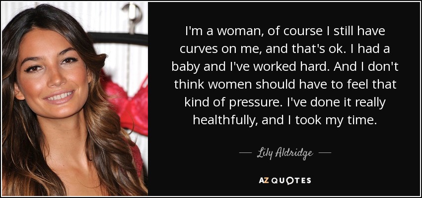 I'm a woman, of course I still have curves on me, and that's ok. I had a baby and I've worked hard. And I don't think women should have to feel that kind of pressure. I've done it really healthfully, and I took my time. - Lily Aldridge