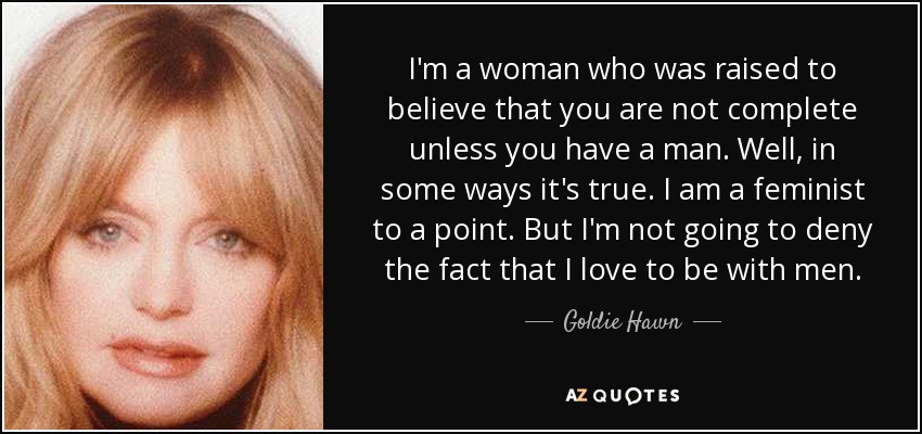 I'm a woman who was raised to believe that you are not complete unless you have a man. Well, in some ways it's true. I am a feminist to a point. But I'm not going to deny the fact that I love to be with men. - Goldie Hawn