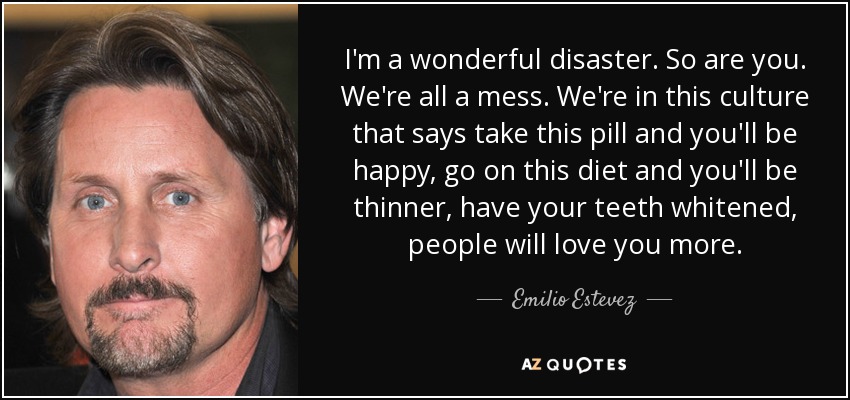 I'm a wonderful disaster. So are you. We're all a mess. We're in this culture that says take this pill and you'll be happy, go on this diet and you'll be thinner, have your teeth whitened, people will love you more. - Emilio Estevez