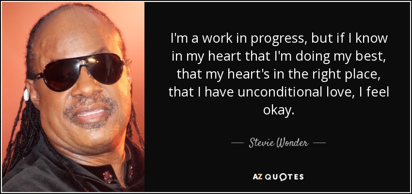 I'm a work in progress, but if I know in my heart that I'm doing my best, that my heart's in the right place, that I have unconditional love, I feel okay. - Stevie Wonder