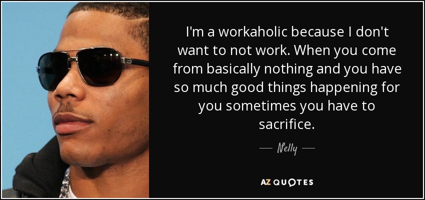 I'm a workaholic because I don't want to not work. When you come from basically nothing and you have so much good things happening for you sometimes you have to sacrifice. - Nelly