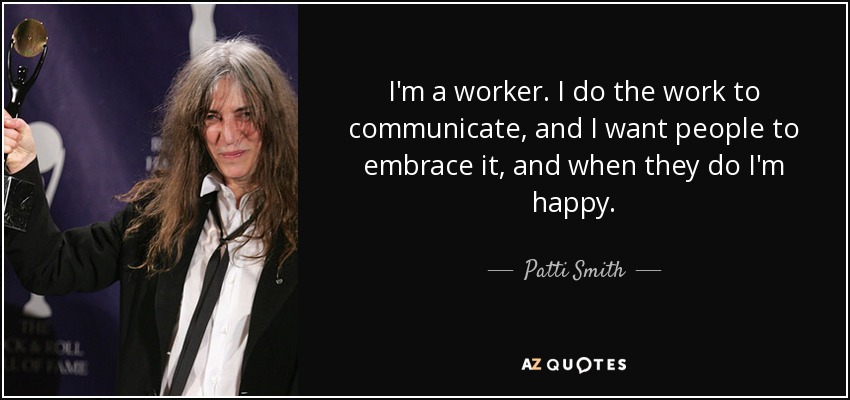 I'm a worker. I do the work to communicate, and I want people to embrace it, and when they do I'm happy. - Patti Smith