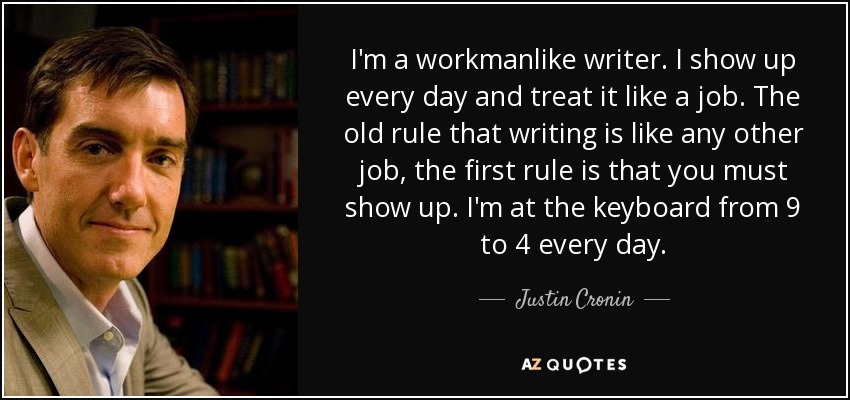 I'm a workmanlike writer. I show up every day and treat it like a job. The old rule that writing is like any other job, the first rule is that you must show up. I'm at the keyboard from 9 to 4 every day. - Justin Cronin
