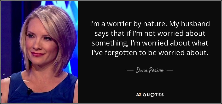 I'm a worrier by nature. My husband says that if I'm not worried about something, I'm worried about what I've forgotten to be worried about. - Dana Perino