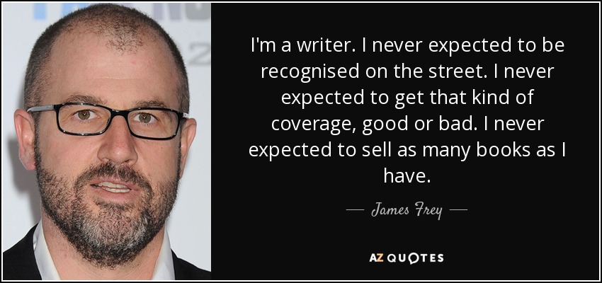 I'm a writer. I never expected to be recognised on the street. I never expected to get that kind of coverage, good or bad. I never expected to sell as many books as I have. - James Frey