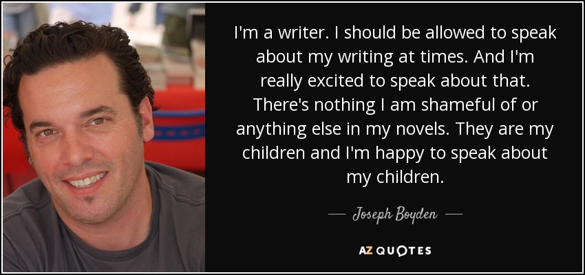 I'm a writer. I should be allowed to speak about my writing at times. And I'm really excited to speak about that. There's nothing I am shameful of or anything else in my novels. They are my children and I'm happy to speak about my children. - Joseph Boyden