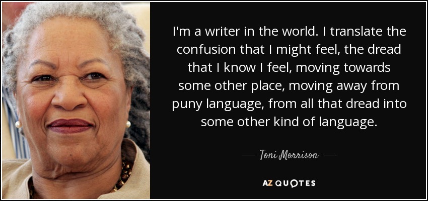 I'm a writer in the world. I translate the confusion that I might feel, the dread that I know I feel, moving towards some other place, moving away from puny language, from all that dread into some other kind of language. - Toni Morrison