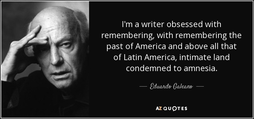 I'm a writer obsessed with remembering, with remembering the past of America and above all that of Latin America, intimate land condemned to amnesia. - Eduardo Galeano