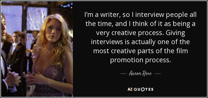 I'm a writer, so I interview people all the time, and I think of it as being a very creative process. Giving interviews is actually one of the most creative parts of the film promotion process. - Aaron Rose