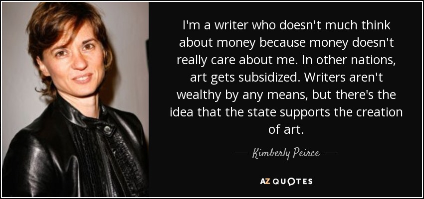 I'm a writer who doesn't much think about money because money doesn't really care about me. In other nations, art gets subsidized. Writers aren't wealthy by any means, but there's the idea that the state supports the creation of art. - Kimberly Peirce
