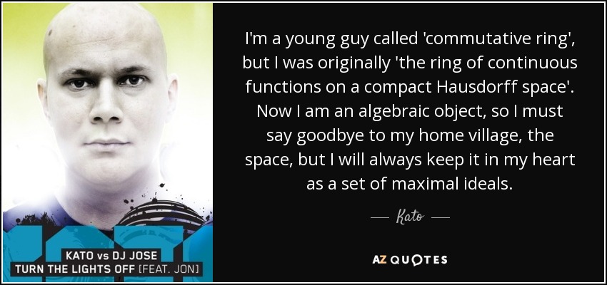 I'm a young guy called 'commutative ring', but I was originally 'the ring of continuous functions on a compact Hausdorff space'. Now I am an algebraic object, so I must say goodbye to my home village, the space, but I will always keep it in my heart as a set of maximal ideals. - Kato