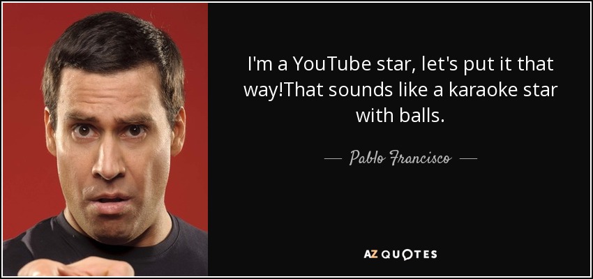 I'm a YouTube star, let's put it that way!That sounds like a karaoke star with balls. - Pablo Francisco