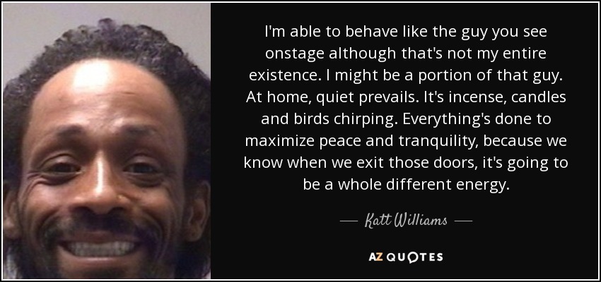 I'm able to behave like the guy you see onstage although that's not my entire existence. I might be a portion of that guy. At home, quiet prevails. It's incense, candles and birds chirping. Everything's done to maximize peace and tranquility, because we know when we exit those doors, it's going to be a whole different energy. - Katt Williams