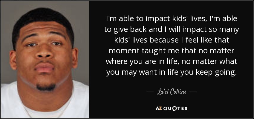 I'm able to impact kids' lives, I'm able to give back and I will impact so many kids' lives because I feel like that moment taught me that no matter where you are in life, no matter what you may want in life you keep going. - La'el Collins