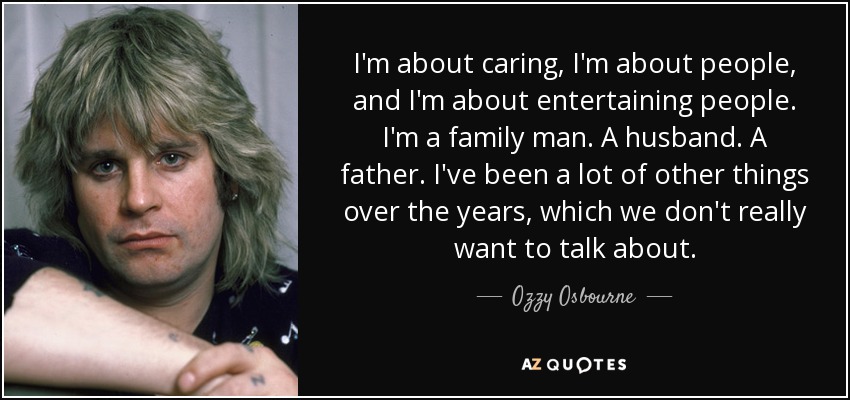 I'm about caring, I'm about people, and I'm about entertaining people. I'm a family man. A husband. A father. I've been a lot of other things over the years, which we don't really want to talk about. - Ozzy Osbourne