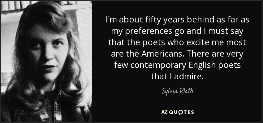 I'm about fifty years behind as far as my preferences go and I must say that the poets who excite me most are the Americans. There are very few contemporary English poets that I admire. - Sylvia Plath