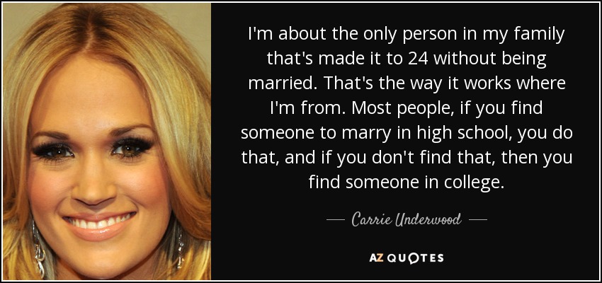 I'm about the only person in my family that's made it to 24 without being married. That's the way it works where I'm from. Most people, if you find someone to marry in high school, you do that, and if you don't find that, then you find someone in college. - Carrie Underwood