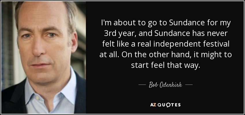 I'm about to go to Sundance for my 3rd year, and Sundance has never felt like a real independent festival at all. On the other hand, it might to start feel that way. - Bob Odenkirk