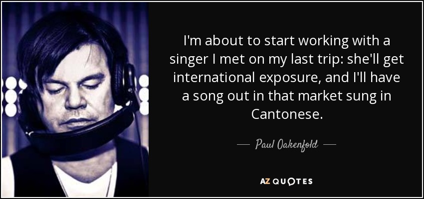 I'm about to start working with a singer I met on my last trip: she'll get international exposure, and I'll have a song out in that market sung in Cantonese. - Paul Oakenfold