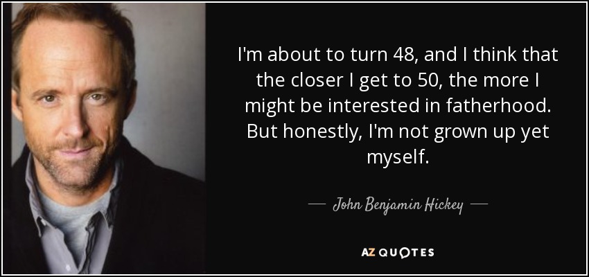 I'm about to turn 48, and I think that the closer I get to 50, the more I might be interested in fatherhood. But honestly, I'm not grown up yet myself. - John Benjamin Hickey
