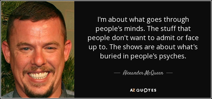 I'm about what goes through people's minds. The stuff that people don't want to admit or face up to. The shows are about what's buried in people's psyches. - Alexander McQueen
